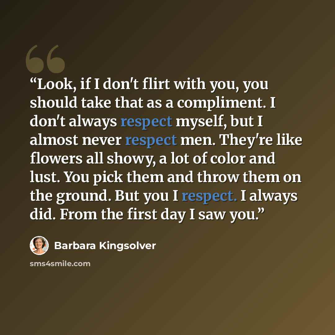 “Look, if I don't flirt with you, you should take that as a compliment. I don't always respect myself, but I almost never respect men. They're like flowers all showy, a lot of color and lust. You pick them and throw them on the ground. But you I respect. I always did. From the first day I saw you.” quote by Barbara Kingsolver