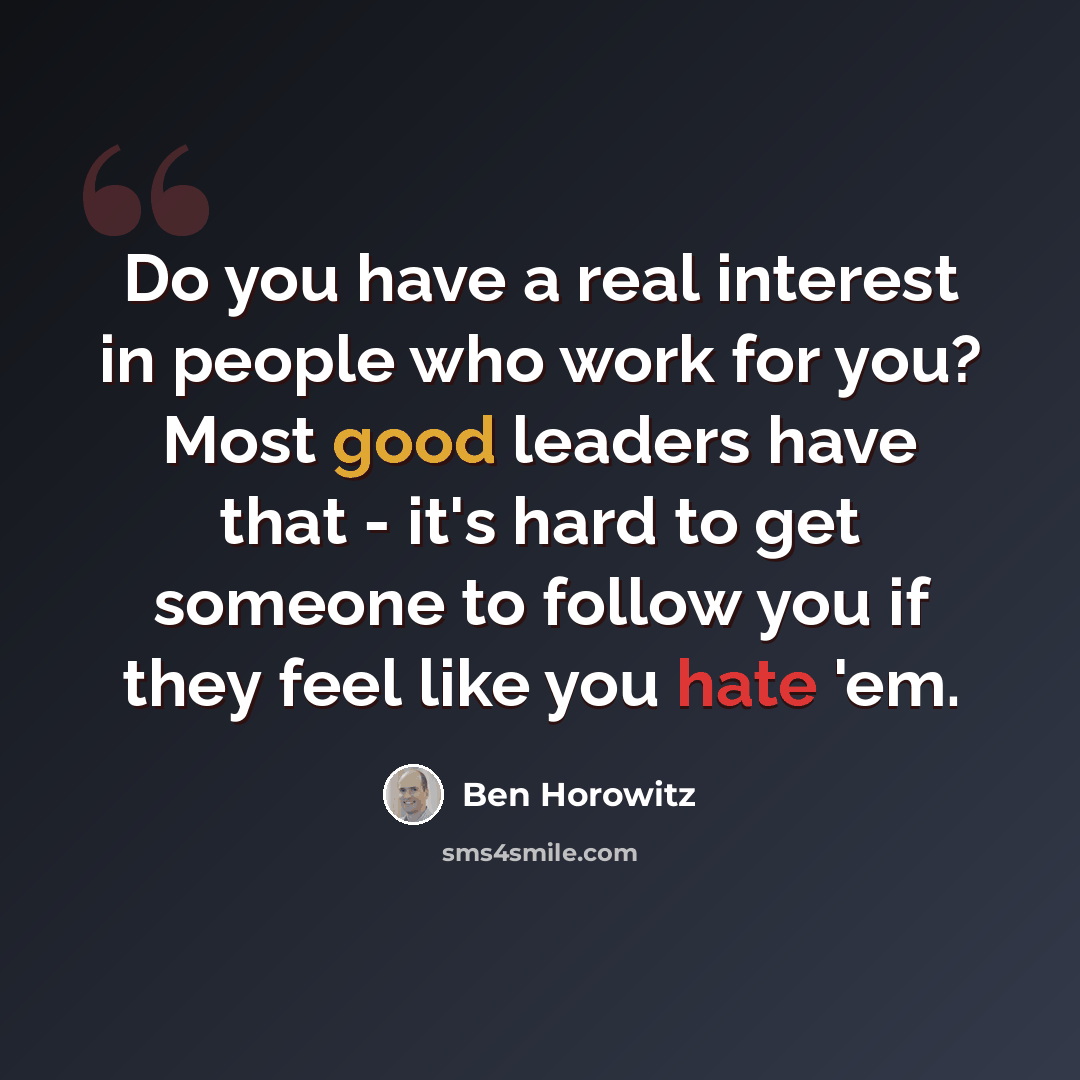 “Do you have a real interest in people who work for you? Most good leaders have that - it's hard to get someone to follow you if they feel like you hate 'em.” quote by Ben Horowitz