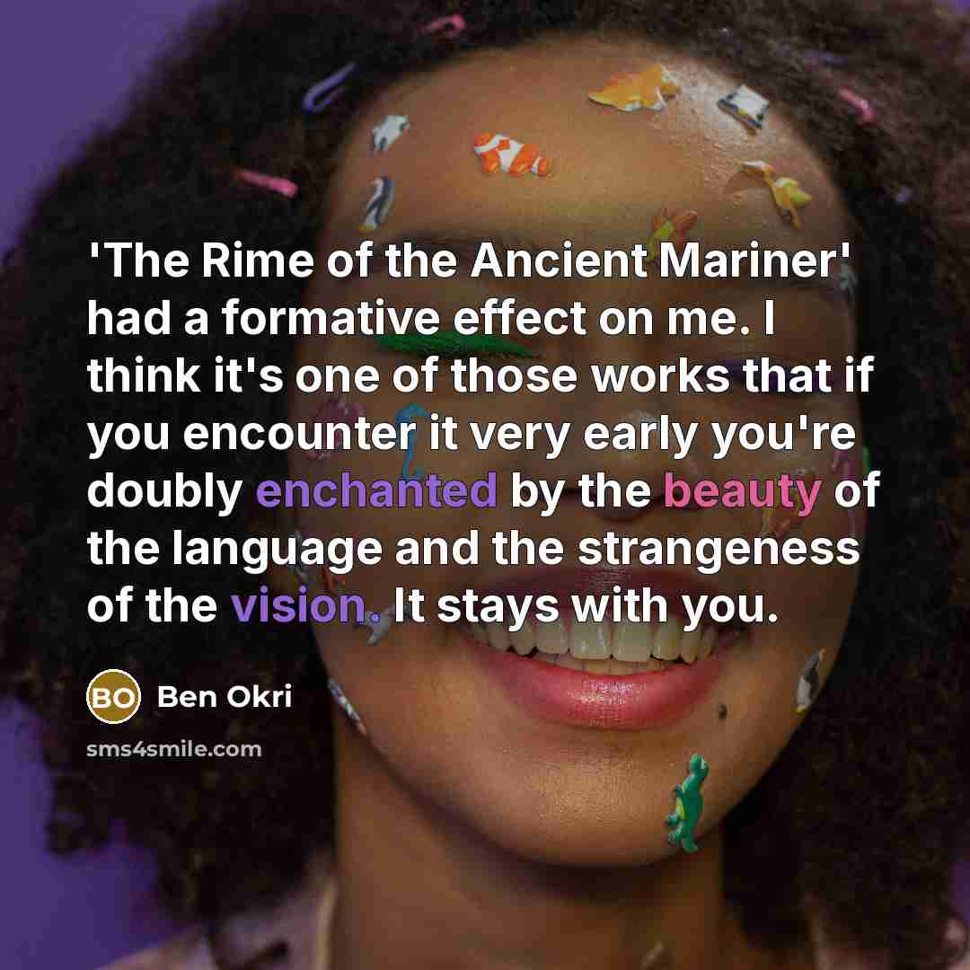“'The Rime of the Ancient Mariner' had a formative effect on me. I think it's one of those works that if you encounter it very early you're doubly enchanted by the beauty of the language and the strangeness of the vision. It stays with you.” quote by Ben Okri