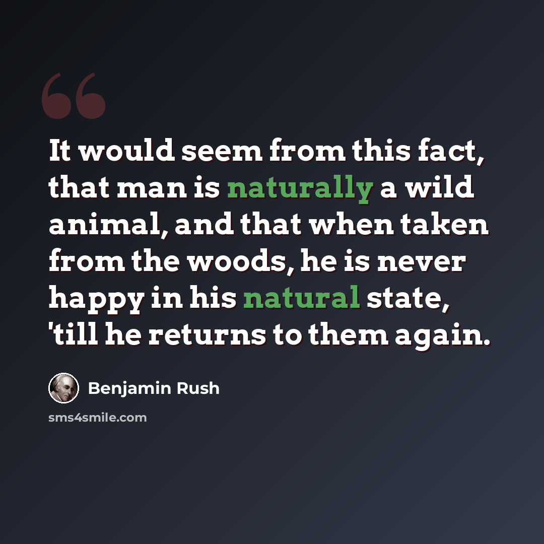 “It would seem from this fact, that man is naturally a wild animal, and that when taken from the woods, he is never happy in his natural state, 'till he returns to them again.” quote by Benjamin Rush