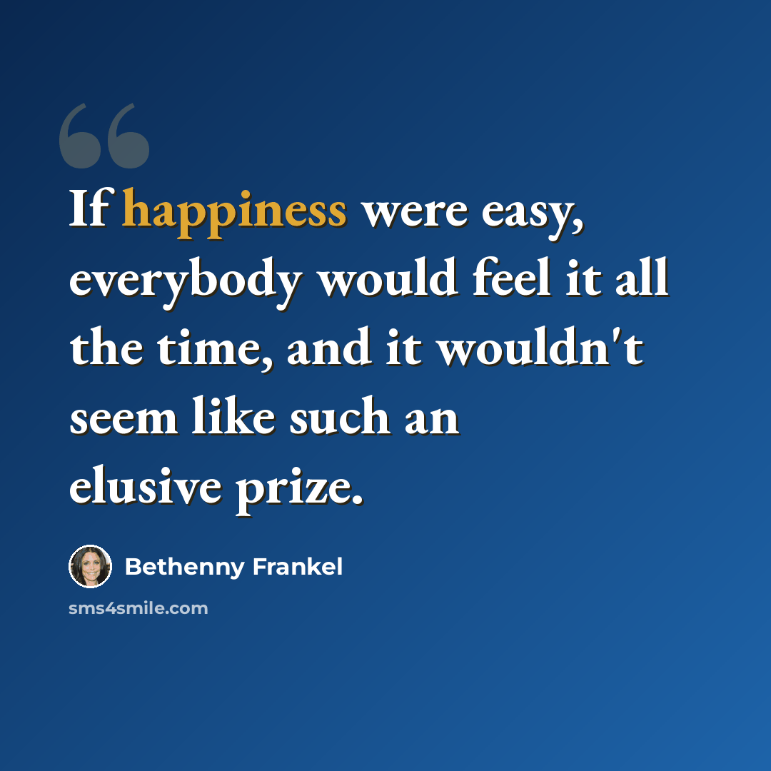 “If happiness were easy, everybody would feel it all the time, and it wouldn't seem like such an elusive prize.” quote by Bethenny Frankel