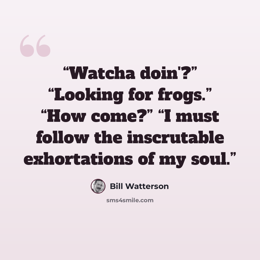 “Watcha doin'?” “Looking for frogs.” “How come?” “I must follow the inscrutable exhortations of my soul.” quote by Bill Watterson