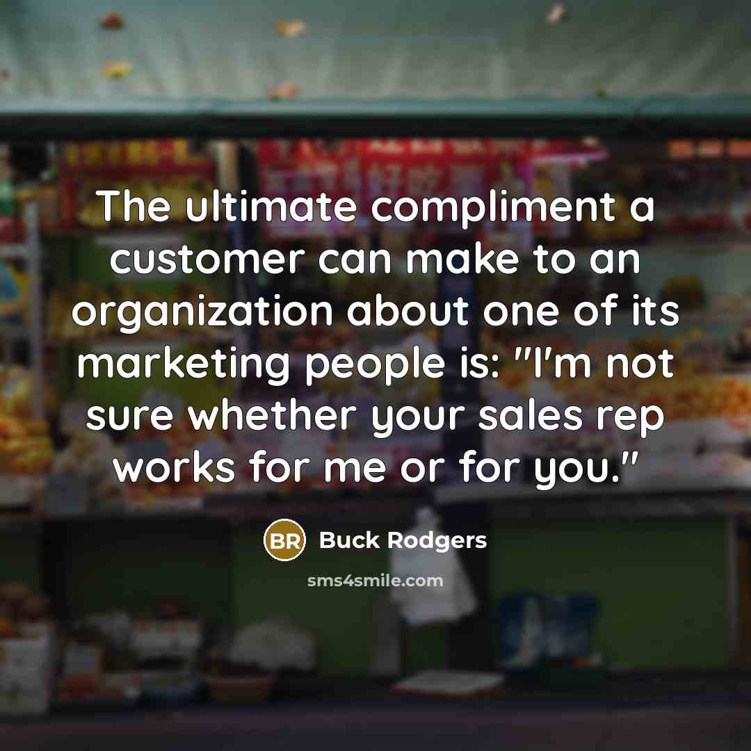 “The ultimate compliment a customer can make to an organization about one of its marketing people is: "I'm not sure whether your sales rep works for me or for you."” quote by Buck Rodgers