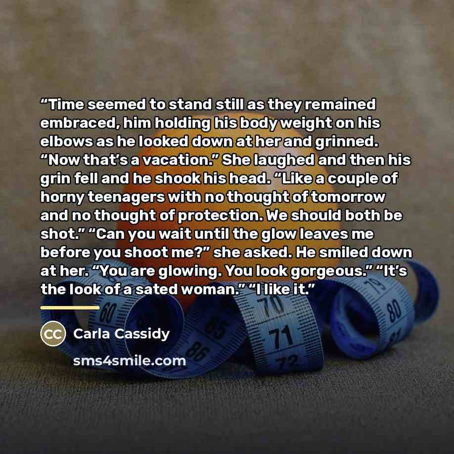 “Time seemed to stand still as they remained embraced, him holding his body weight on his elbows as he looked down at her and grinned. “Now that’s a vacation.” She laughed and then his grin fell and he shook his head. “Like a couple of horny teenagers with no thought of tomorrow and no thought of…” quote by Carla Cassidy