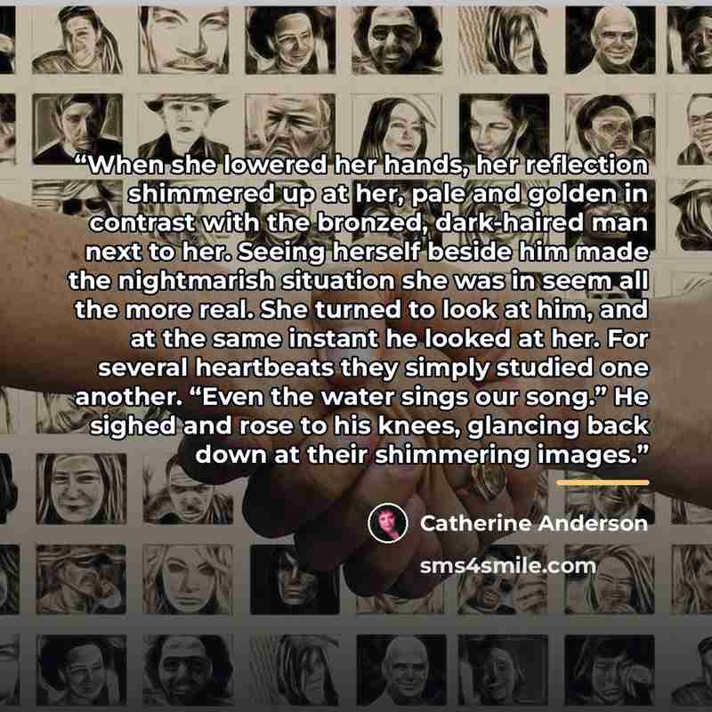 “When she lowered her hands, her reflection shimmered up at her, pale and golden in contrast with the bronzed, dark-haired man next to her. Seeing herself beside him made the nightmarish situation she was in seem all the more real. She turned to look at him, and at the same instant he looked at…” quote by Catherine Anderson