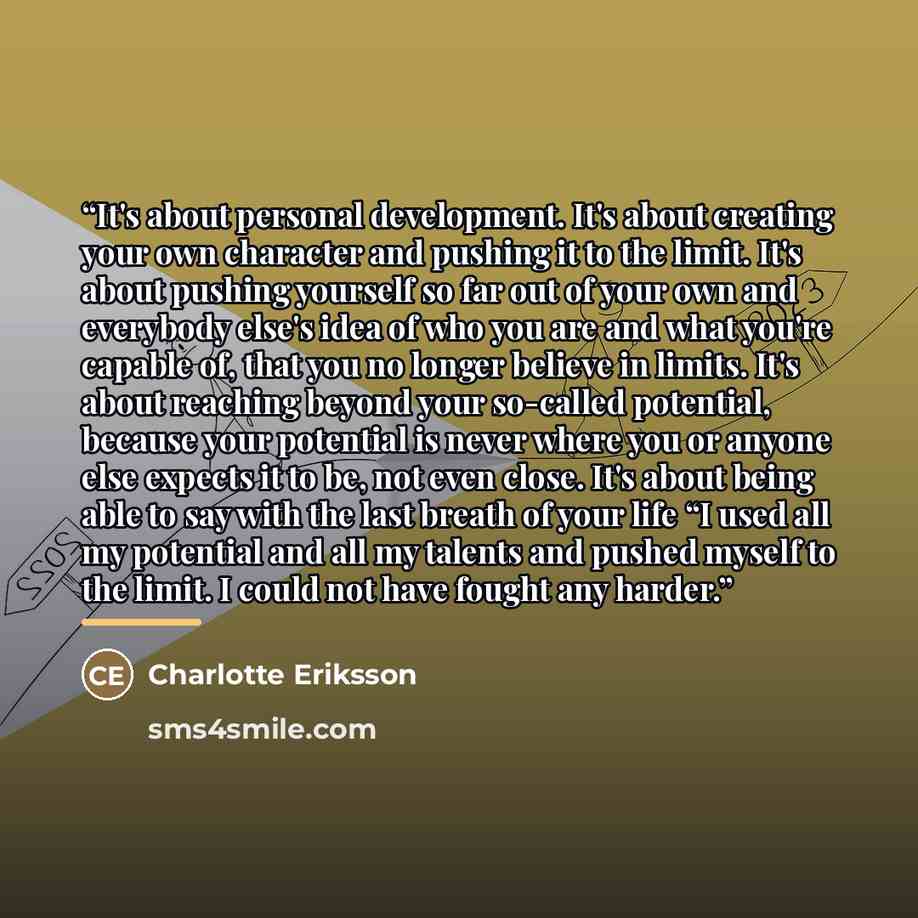 “It's about personal development. It's about creating your own character and pushing it to the limit. It's about pushing yourself so far out of your own and everybody else's idea of who you are and what you're capable of, that you no longer believe in limits. It's about reaching beyond your…” quote by Charlotte Eriksson