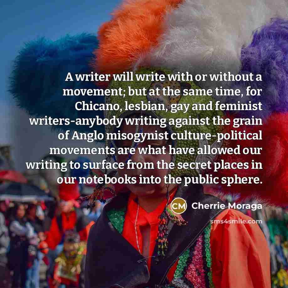 “A writer will write with or without a movement; but at the same time, for Chicano, lesbian, gay and feminist writers-anybody writing against the grain of Anglo misogynist culture-political movements are what have allowed our writing to surface from the secret places in our notebooks into the…” quote by Cherrie Moraga