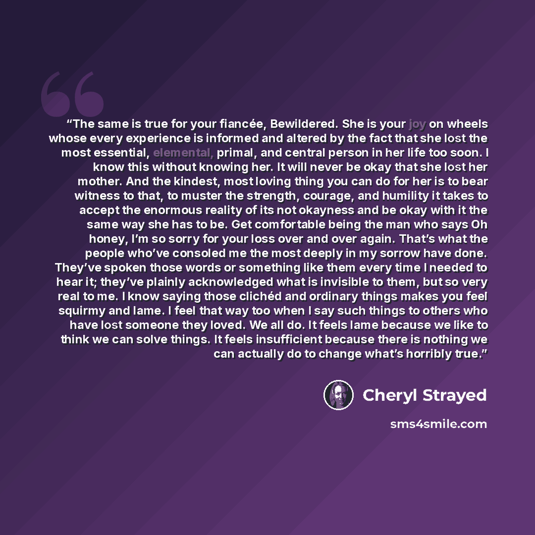 “The same is true for your fiancée, Bewildered. She is your joy on wheels whose every experience is informed and altered by the fact that she lost the most essential, elemental, primal, and central person in her life too soon. I know this without knowing her. It will never be okay that she lost her…” quote by Cheryl Strayed