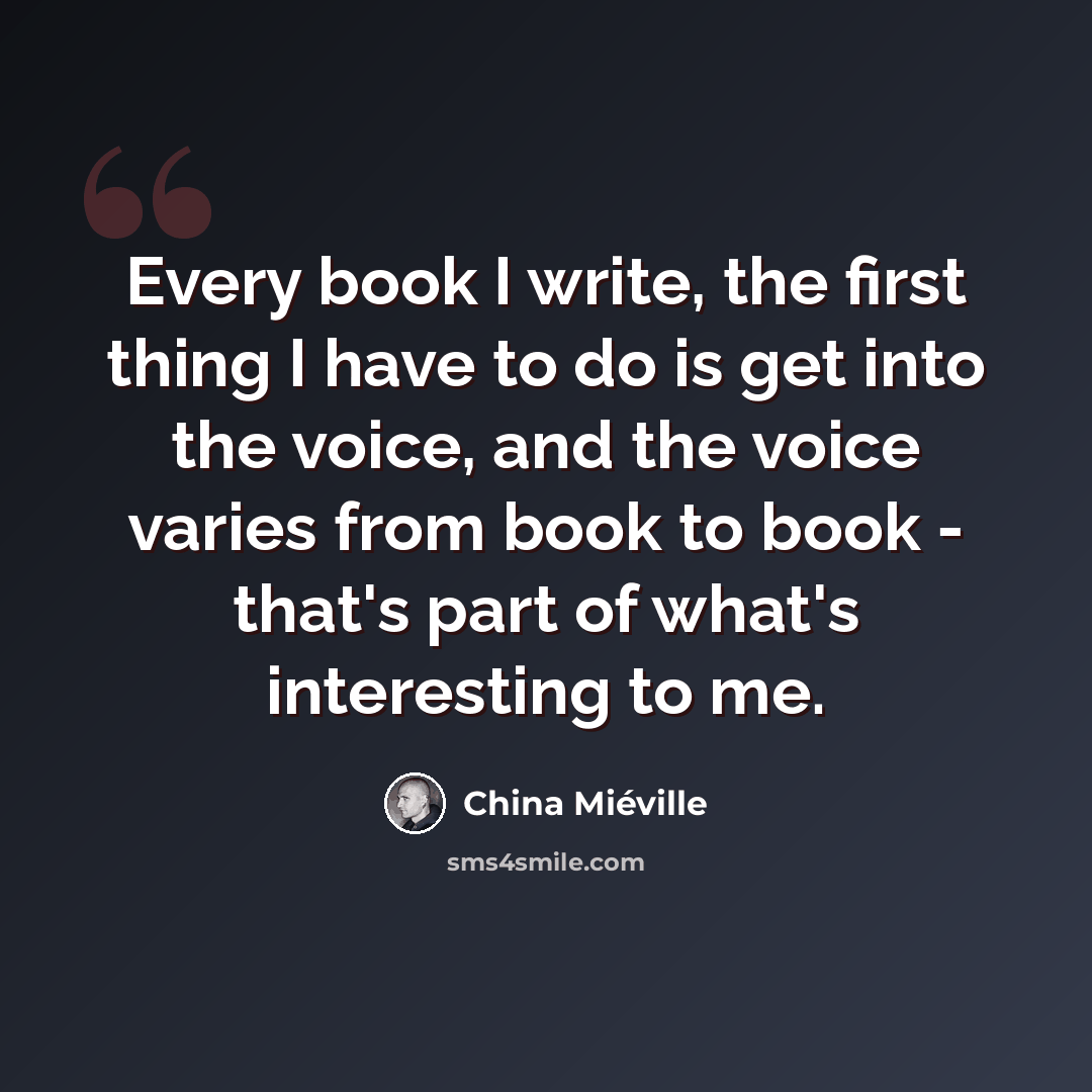 “Every book I write, the first thing I have to do is get into the voice, and the voice varies from book to book - that's part of what's interesting to me.” quote by China Mieville