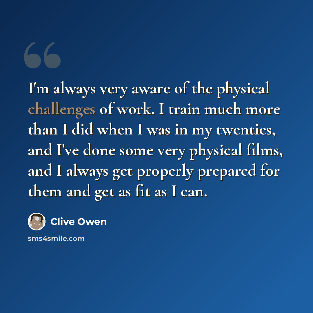 “I'm always very aware of the physical challenges of work. I train much more than I did when I was in my twenties, and I've done some very physical films, and I always get properly prepared for them and get as fit as I can.” quote by Clive Owen