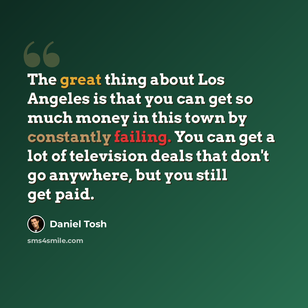 “The great thing about Los Angeles is that you can get so much money in this town by constantly failing. You can get a lot of television deals that don't go anywhere, but you still get paid.” quote by Daniel Tosh