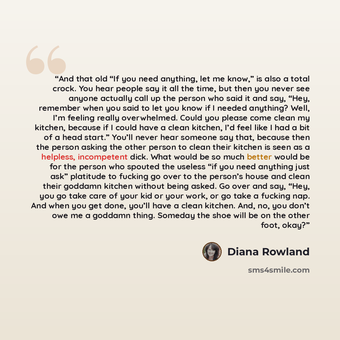 “And that old “If you need anything, let me know,” is also a total crock. You hear people say it all the time, but then you never see anyone actually call up the person who said it and say, “Hey, remember when you said to let you know if I needed anything? Well, I’m feeling really overwhelmed…” quote by Diana Rowland