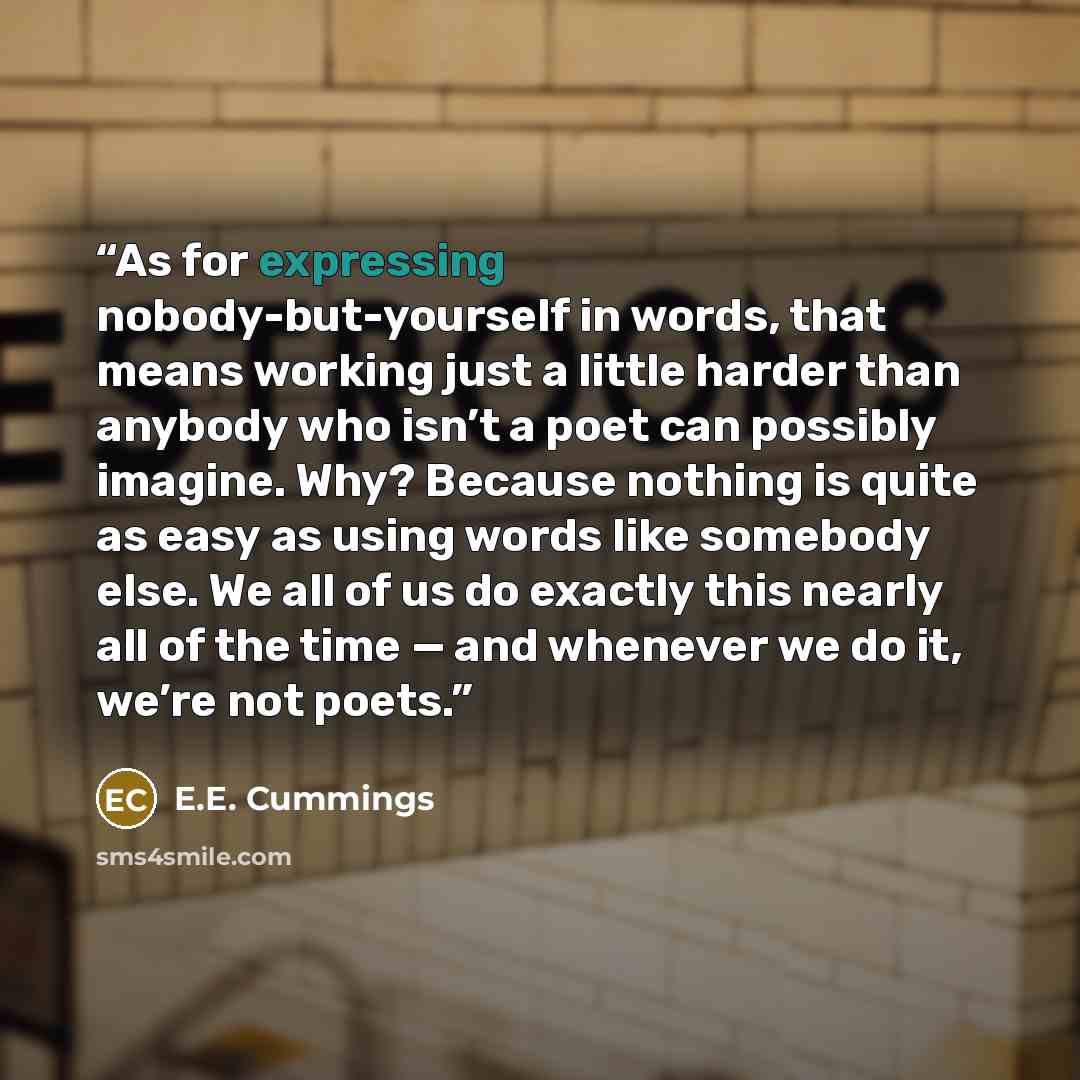“As for expressing nobody-but-yourself in words, that means working just a little harder than anybody who isn’t a poet can possibly imagine. Why? Because nothing is quite as easy as using words like somebody else. We all of us do exactly this nearly all of the time — and whenever we do it, we’re…” quote by E.E. Cummings