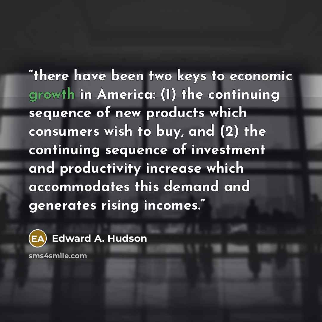 “there have been two keys to economic growth in America: (1) the continuing sequence of new products which consumers wish to buy, and (2) the continuing sequence of investment and productivity increase which accommodates this demand and generates rising incomes.” quote by Edward A. Hudson