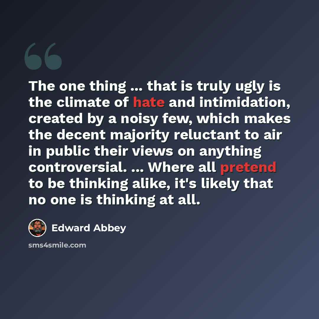 “The one thing ... that is truly ugly is the climate of hate and intimidation, created by a noisy few, which makes the decent majority reluctant to air in public their views on anything controversial. ... Where all pretend to be thinking alike, it's likely that no one is thinking at all.” quote by Edward Abbey