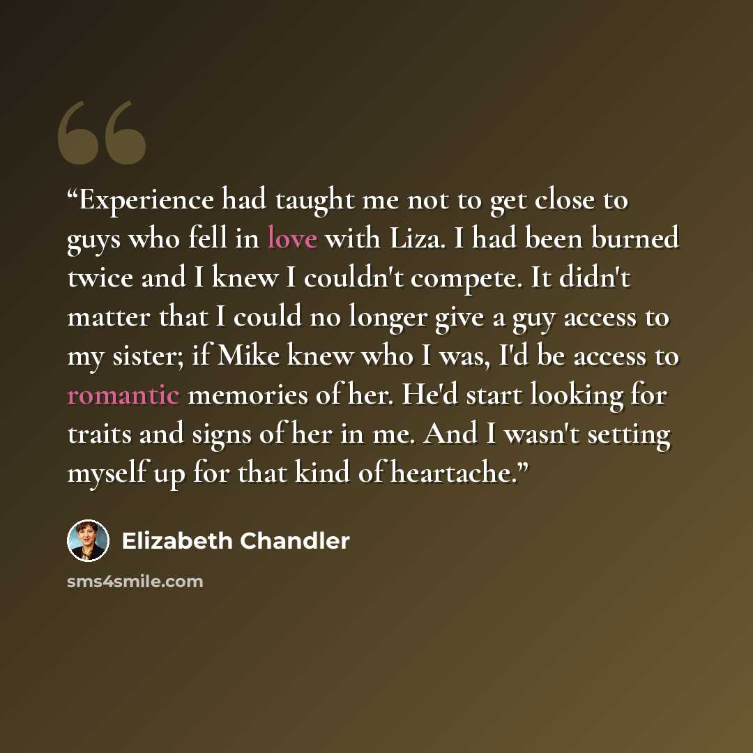 “Experience had taught me not to get close to guys who fell in love with Liza. I had been burned twice and I knew I couldn't compete. It didn't matter that I could no longer give a guy access to my sister; if Mike knew who I was, I'd be access to romantic memories of her. He'd start looking for…” quote by Elizabeth Chandler