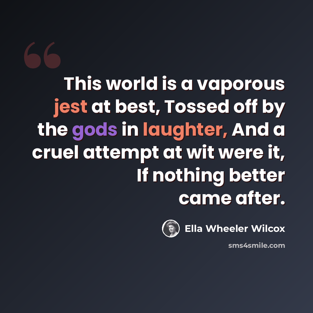 “This world is a vaporous jest at best, Tossed off by the gods in laughter, And a cruel attempt at wit were it, If nothing better came after.” quote by Ella Wheeler Wilcox