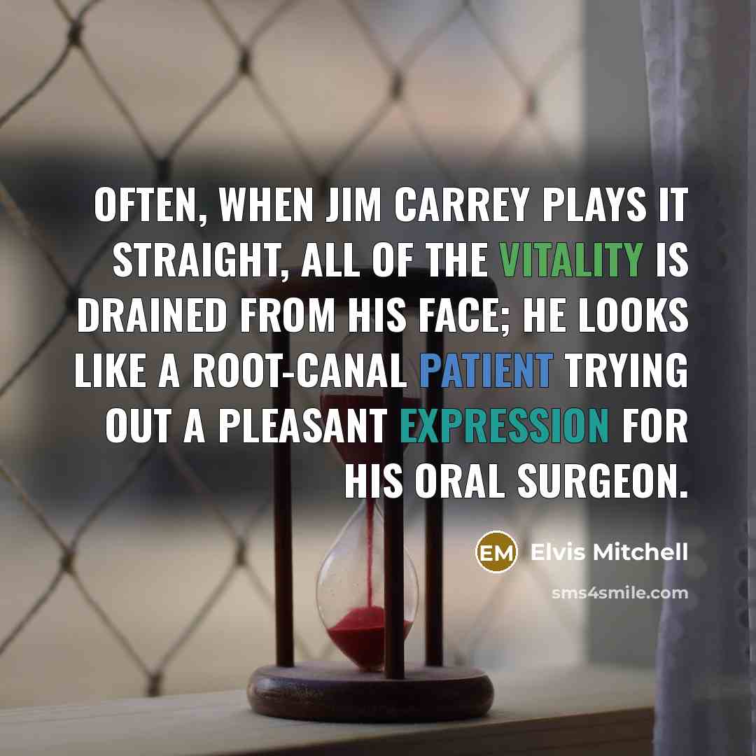 “Often, when Jim Carrey plays it straight, all of the vitality is drained from his face; he looks like a root-canal patient trying out a pleasant expression for his oral surgeon.” quote by Elvis Mitchell