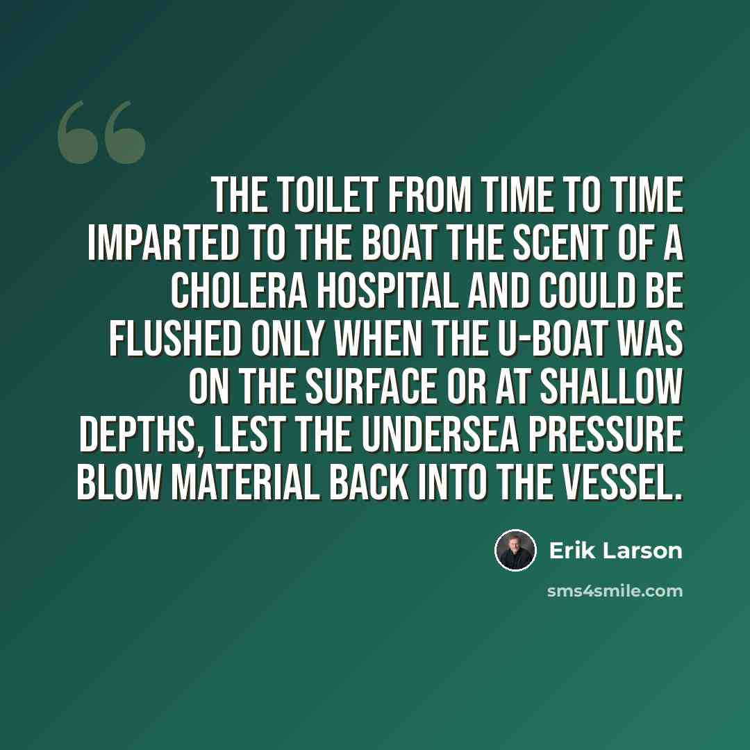 “The toilet from time to time imparted to the boat the scent of a cholera hospital and could be flushed only when the U-boat was on the surface or at shallow depths, lest the undersea pressure blow material back into the vessel.” quote by Erik Larson