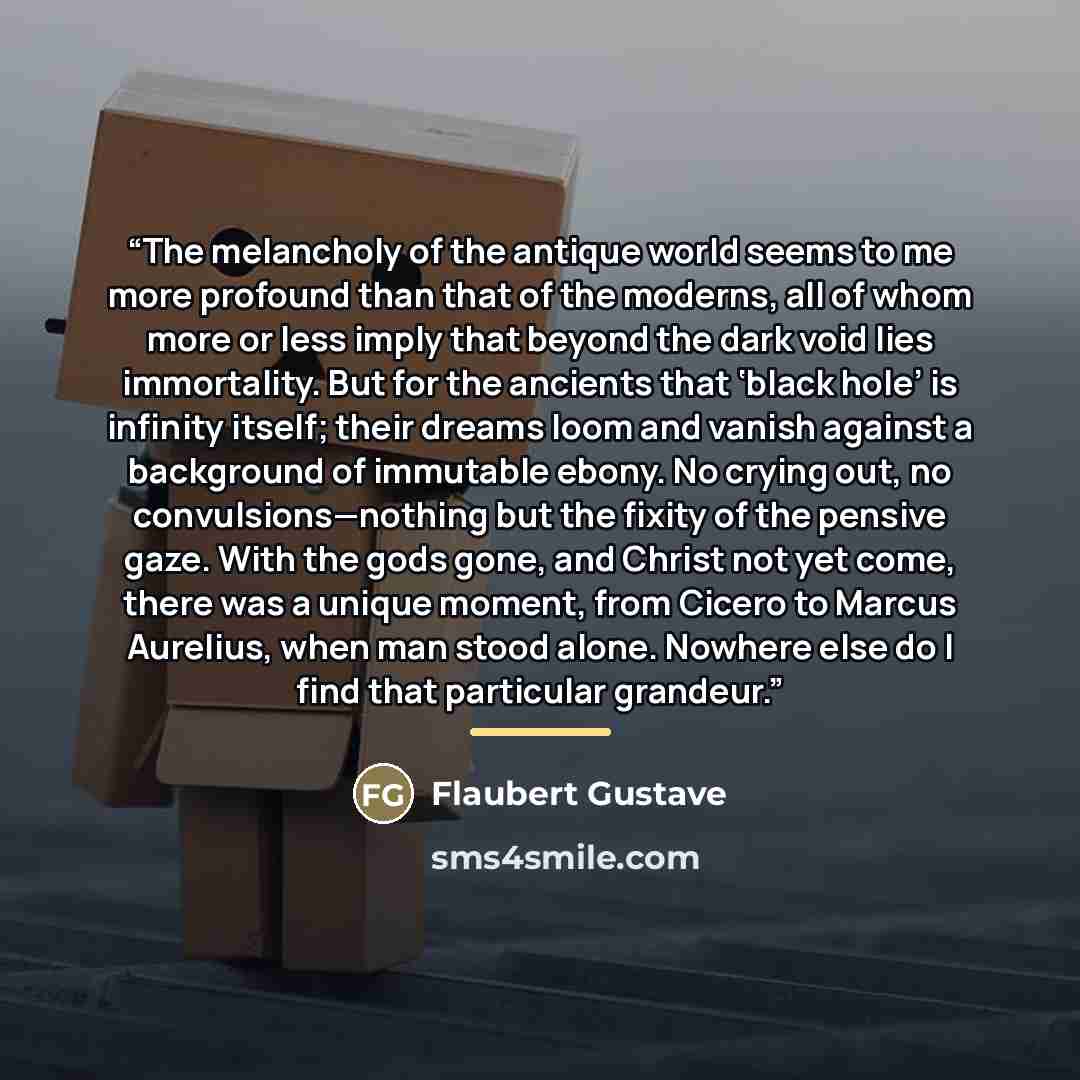 “The melancholy of the antique world seems to me more profound than that of the moderns, all of whom more or less imply that beyond the dark void lies immortality. But for the ancients that ‘black hole’ is infinity itself; their dreams loom and vanish against a background of immutable ebony. No…” quote by Flaubert Gustave