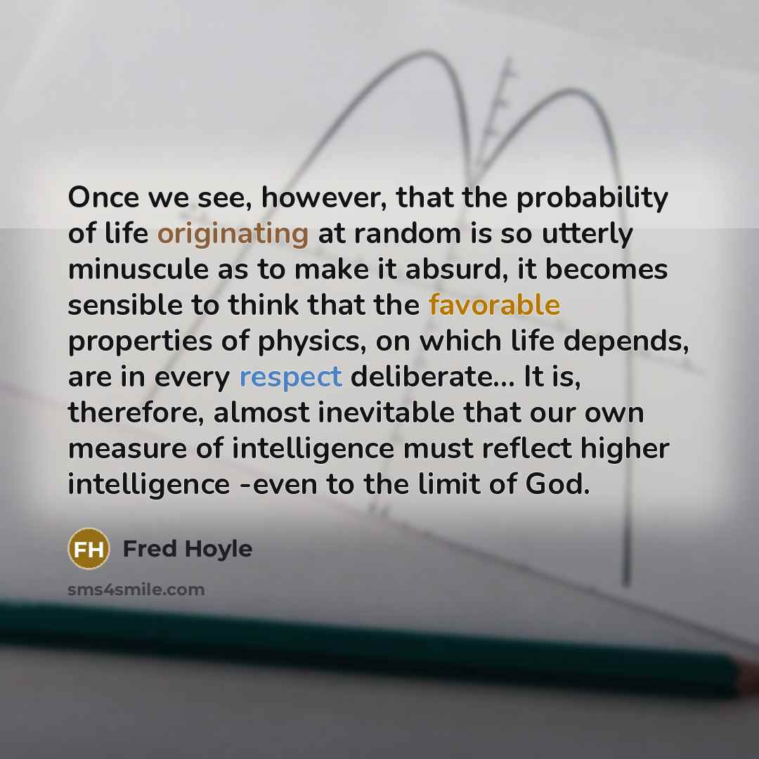 “Once we see, however, that the probability of life originating at random is so utterly minuscule as to make it absurd, it becomes sensible to think that the favorable properties of physics, on which life depends, are in every respect deliberate… It is, therefore, almost inevitable that our own…” quote by Fred Hoyle