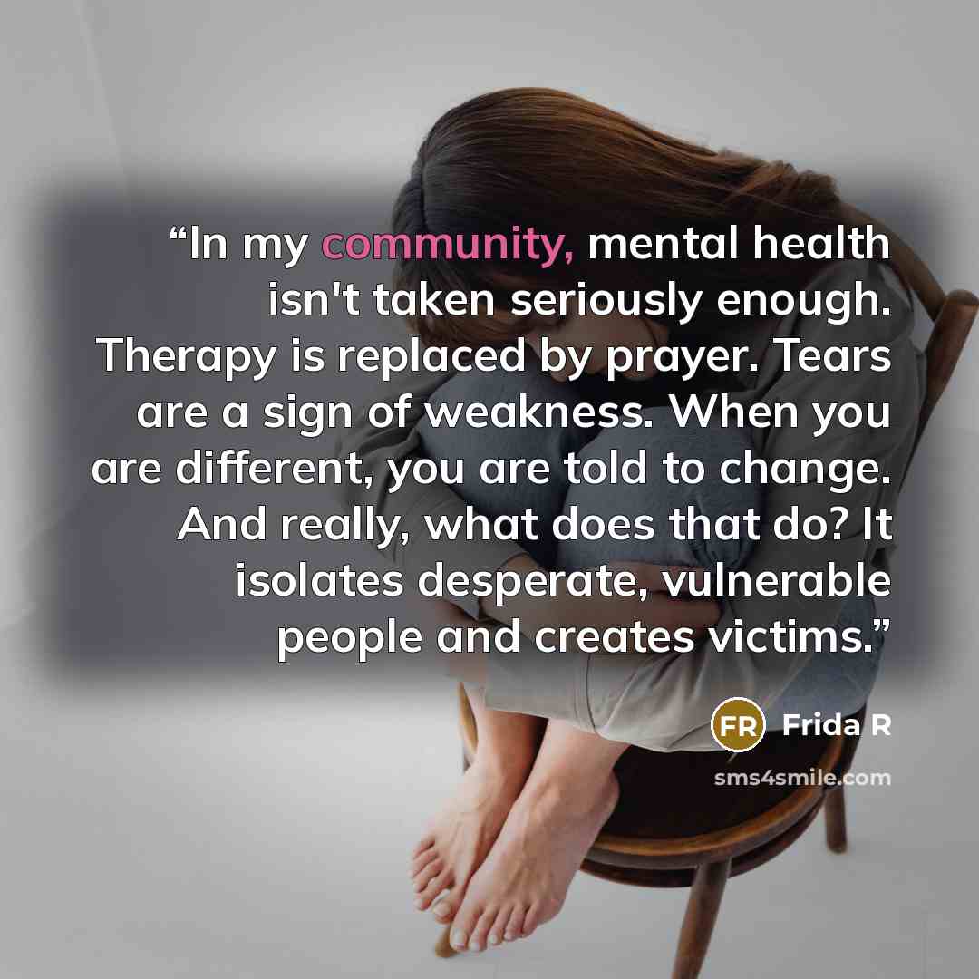 “In my community, mental health isn't taken seriously enough. Therapy is replaced by prayer. Tears are a sign of weakness. When you are different, you are told to change. And really, what does that do? It isolates desperate, vulnerable people and creates victims.” quote by Frida R