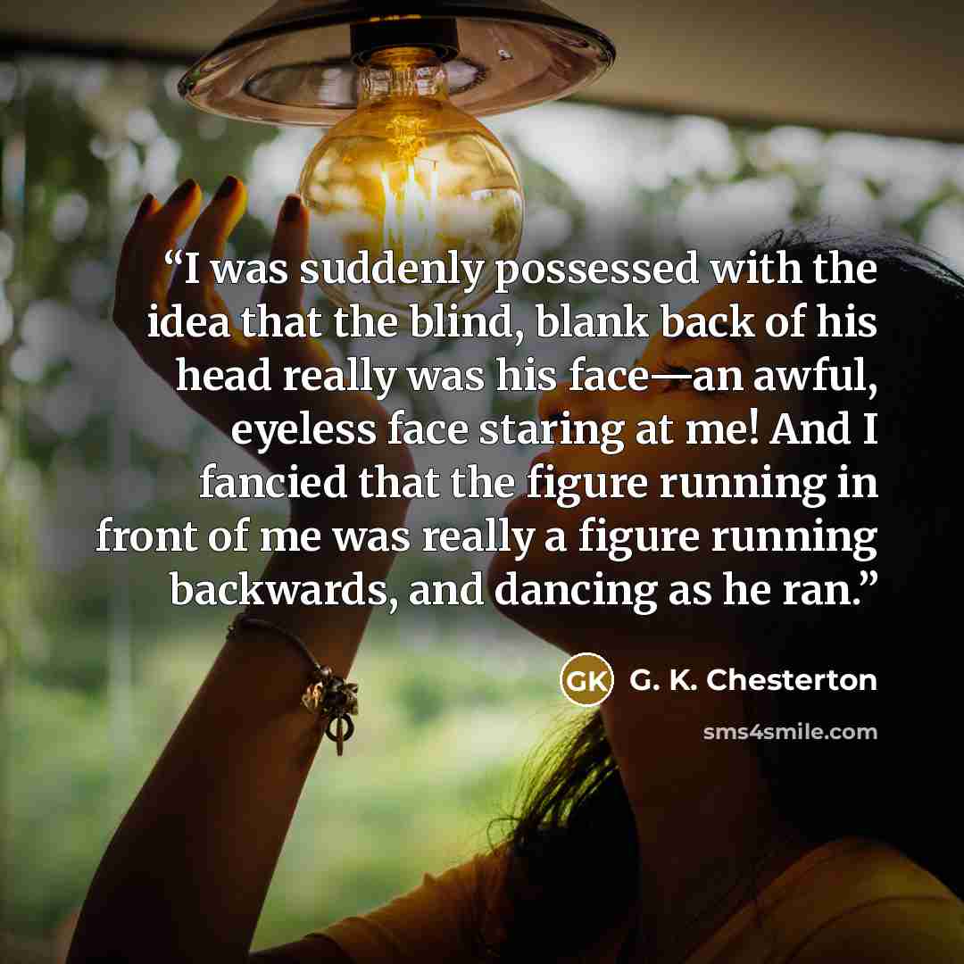 “I was suddenly possessed with the idea that the blind, blank back of his head really was his face—an awful, eyeless face staring at me! And I fancied that the figure running in front of me was really a figure running backwards, and dancing as he ran.” quote by G. K. Chesterton