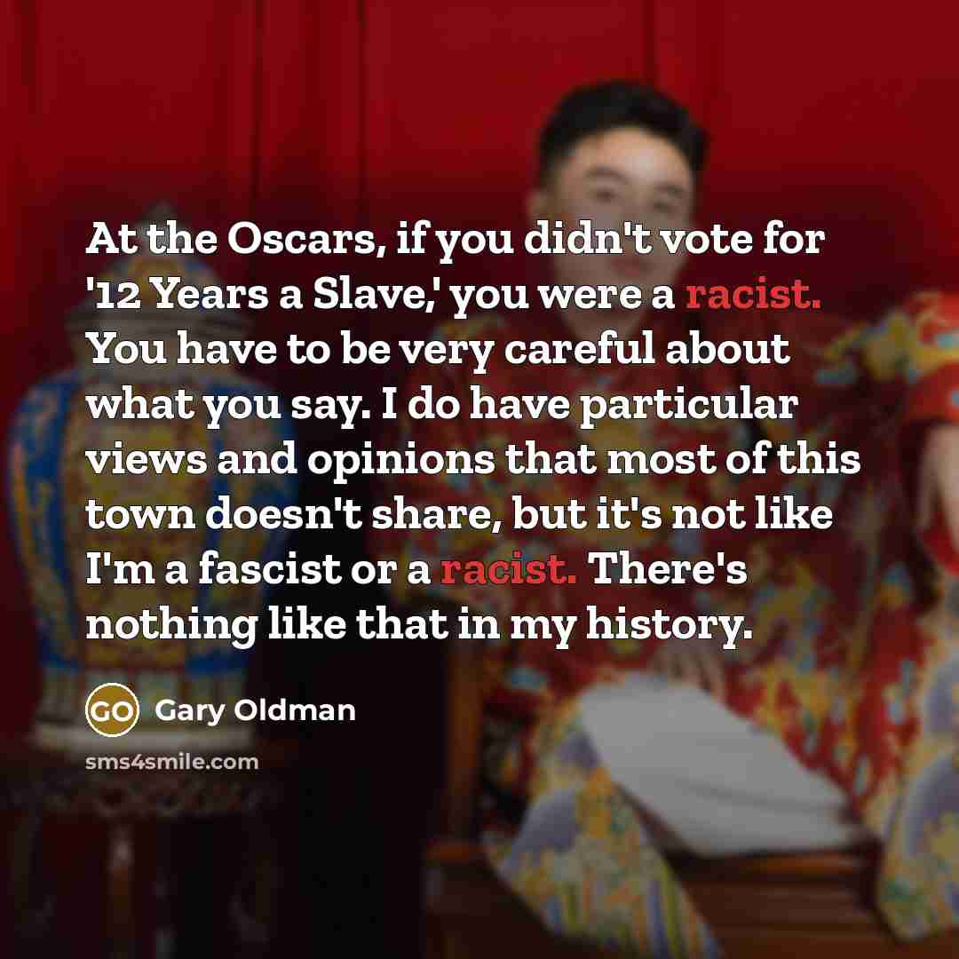 “At the Oscars, if you didn't vote for '12 Years a Slave,' you were a racist. You have to be very careful about what you say. I do have particular views and opinions that most of this town doesn't share, but it's not like I'm a fascist or a racist. There's nothing like that in my history.” quote by Gary Oldman