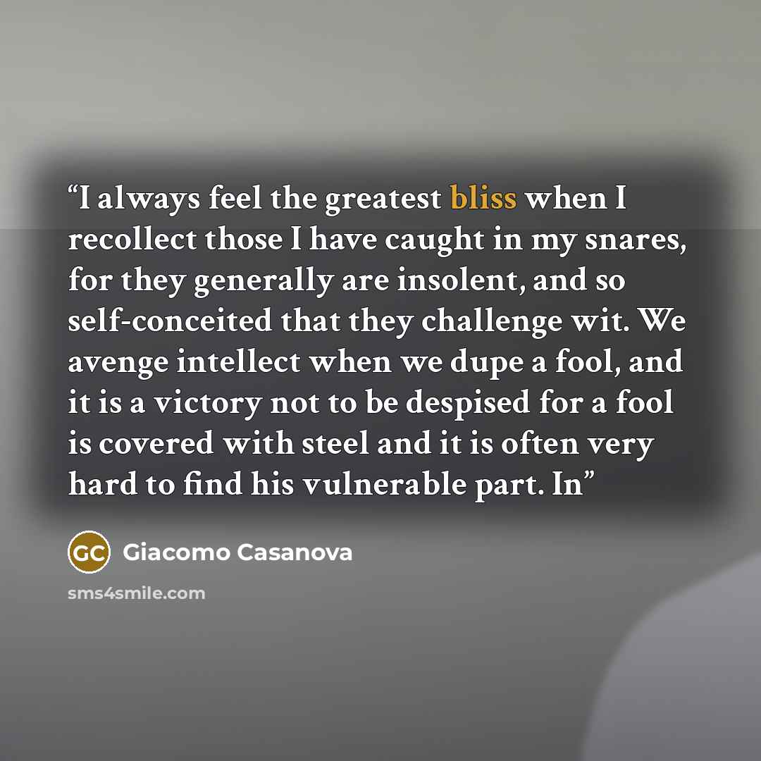 “I always feel the greatest bliss when I recollect those I have caught in my snares, for they generally are insolent, and so self-conceited that they challenge wit. We avenge intellect when we dupe a fool, and it is a victory not to be despised for a fool is covered with steel and it is often very…” quote by Giacomo Casanova