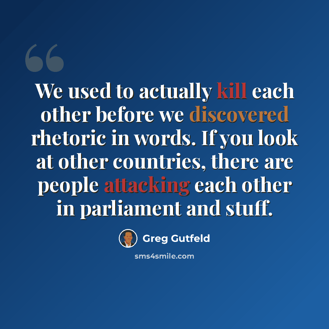 “We used to actually kill each other before we discovered rhetoric in words. If you look at other countries, there are people attacking each other in parliament and stuff.” quote by Greg Gutfeld