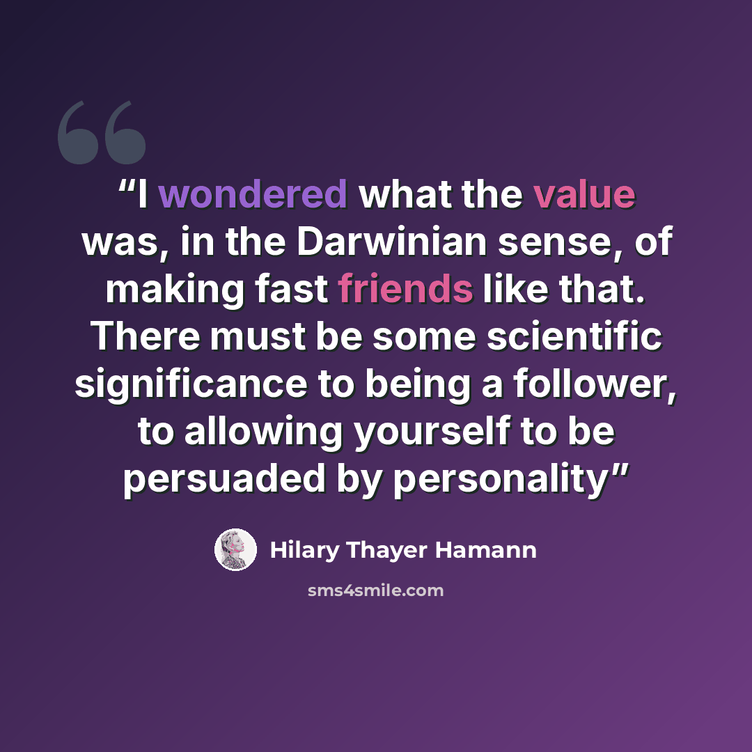 “I wondered what the value was, in the Darwinian sense, of making fast friends like that. There must be some scientific significance to being a follower, to allowing yourself to be persuaded by personality” quote by Hilary Thayer Hamann