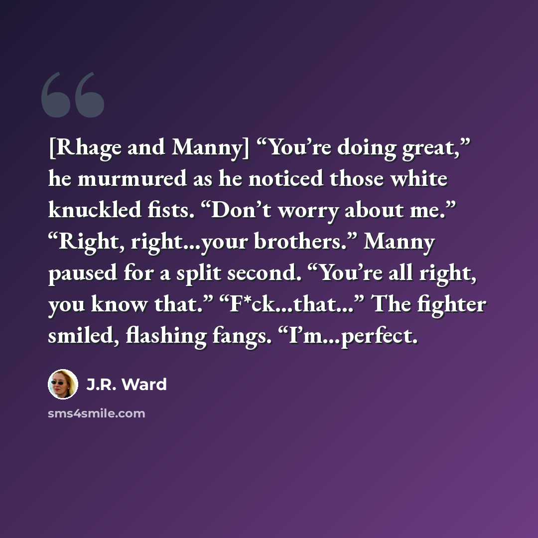 “[Rhage and Manny] “You’re doing great,” he murmured as he noticed those white knuckled fists. “Don’t worry about me.” “Right, right…your brothers.” Manny paused for a split second. “You’re all right, you know that.” “F*ck…that…” The fighter smiled, flashing fangs. “I’m…perfect.” quote by J.R. Ward