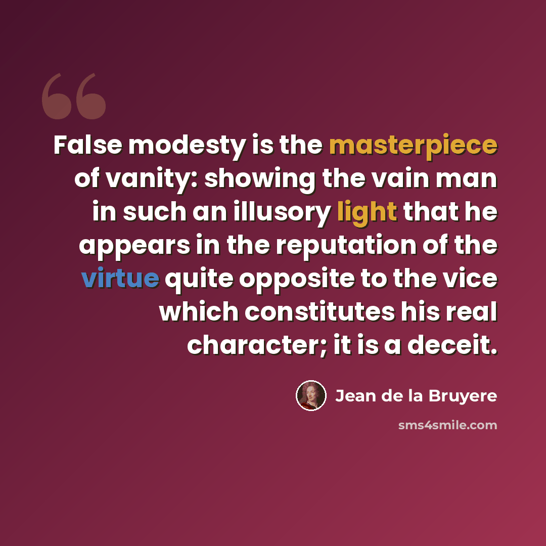 “False modesty is the masterpiece of vanity: showing the vain man in such an illusory light that he appears in the reputation of the virtue quite opposite to the vice which constitutes his real character; it is a deceit.” quote by Jean de la Bruyere
