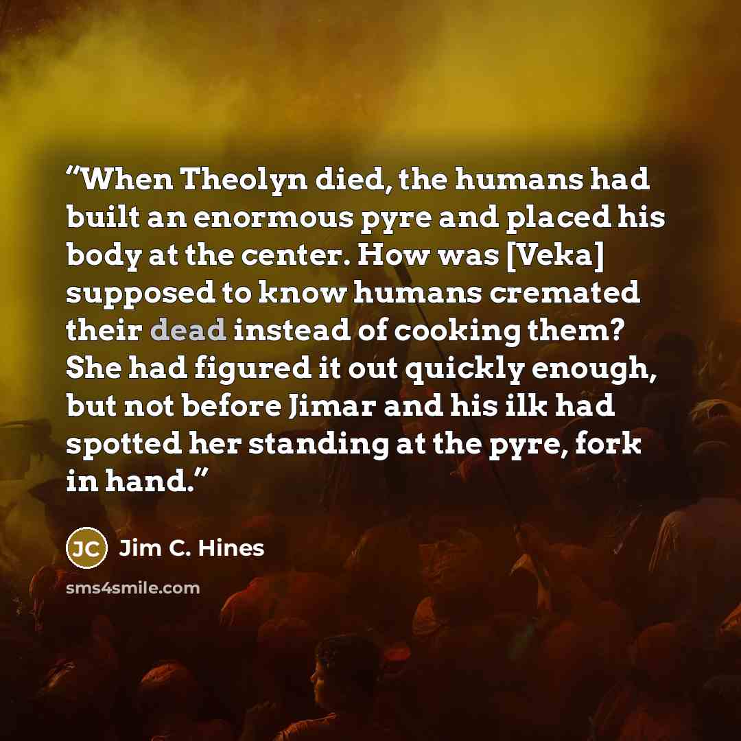 “When Theolyn died, the humans had built an enormous pyre and placed his body at the center. How was [Veka] supposed to know humans cremated their dead instead of cooking them? She had figured it out quickly enough, but not before Jimar and his ilk had spotted her standing at the pyre, fork in hand.” quote by jim c. hines