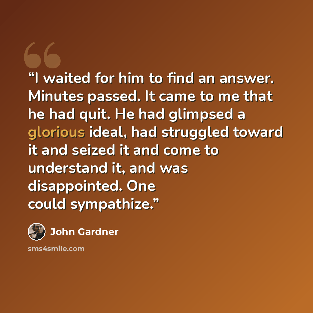 “I waited for him to find an answer. Minutes passed. It came to me that he had quit. He had glimpsed a glorious ideal, had struggled toward it and seized it and come to understand it, and was disappointed. One could sympathize.” quote by John Gardner