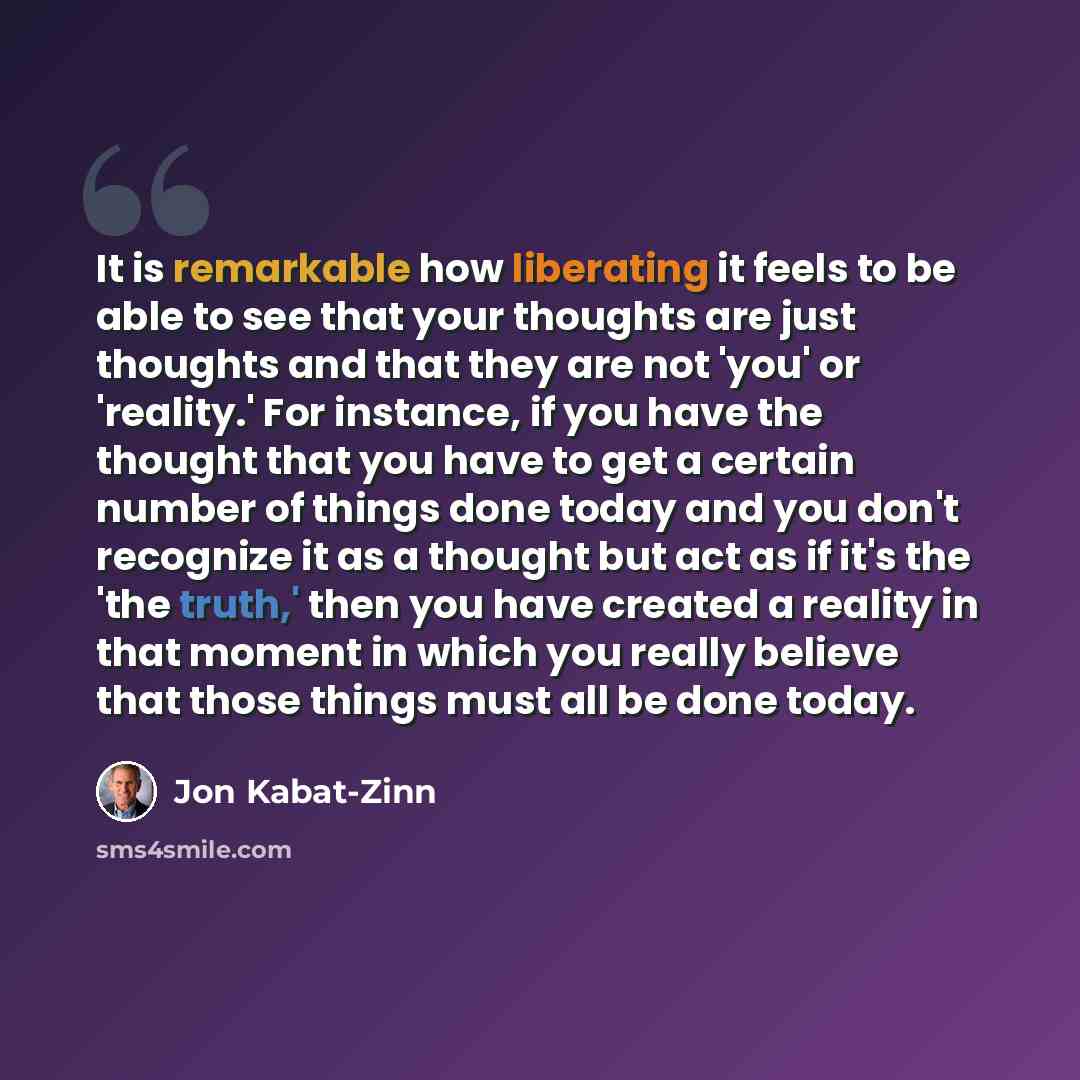 “It is remarkable how liberating it feels to be able to see that your thoughts are just thoughts and that they are not 'you' or 'reality.' For instance, if you have the thought that you have to get a certain number of things done today and you don't recognize it as a thought but act as if it's the…” quote by Jon Kabat-Zinn