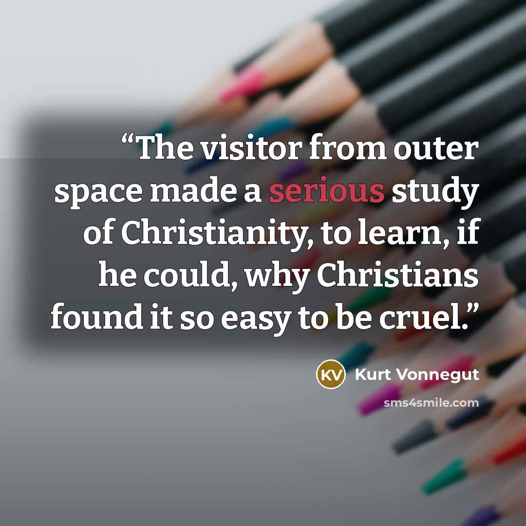 “The visitor from outer space made a serious study of Christianity, to learn, if he could, why Christians found it so easy to be cruel.” quote by Kurt Vonnegut