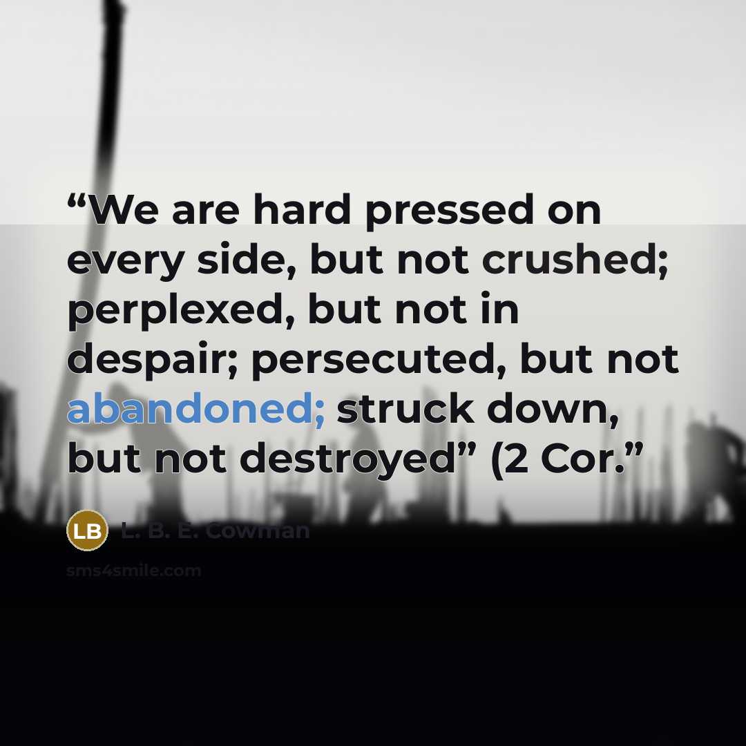 “We are hard pressed on every side, but not crushed; perplexed, but not in despair; persecuted, but not abandoned; struck down, but not destroyed” (2 Cor.” quote by L. B. E. Cowman