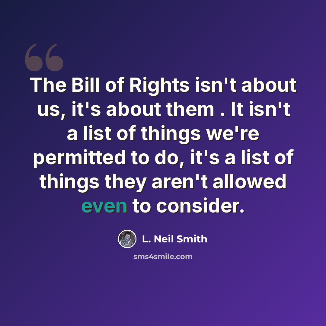 “The Bill of Rights isn't about us, it's about them . It isn't a list of things we're permitted to do, it's a list of things they aren't allowed even to consider.” quote by L. Neil Smith