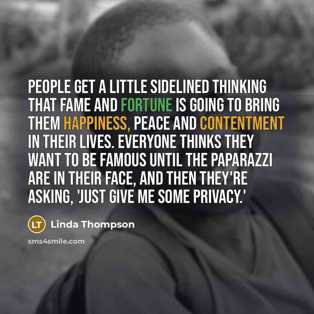 “People get a little sidelined thinking that fame and fortune is going to bring them happiness, peace and contentment in their lives. Everyone thinks they want to be famous until the paparazzi are in their face, and then they're asking, 'Just give me some privacy.'” quote by Linda Thompson