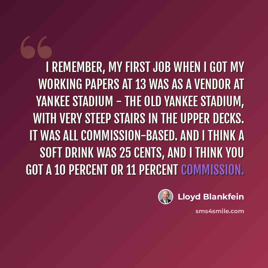 “I remember, my first job when I got my working papers at 13 was as a vendor at Yankee Stadium - the old Yankee Stadium, with very steep stairs in the upper decks. It was all commission-based. And I think a soft drink was 25 cents, and I think you got a 10 percent or 11 percent commission.” quote by Lloyd Blankfein