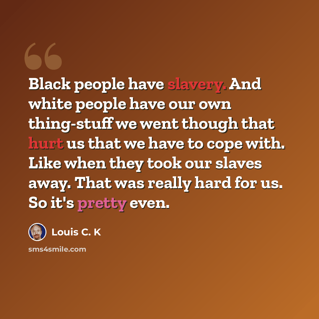 “Black people have slavery. And white people have our own thing-stuff we went though that hurt us that we have to cope with. Like when they took our slaves away. That was really hard for us. So it's pretty even.” quote by Louis C. K