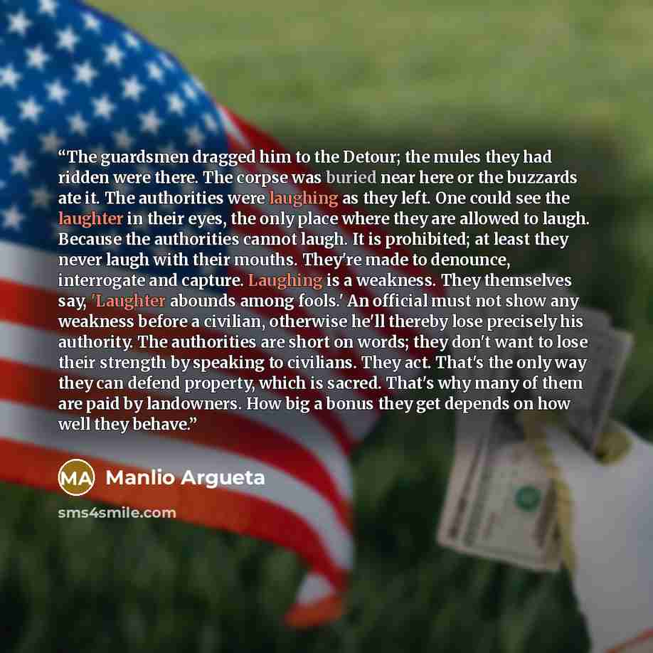“The guardsmen dragged him to the Detour; the mules they had ridden were there. The corpse was buried near here or the buzzards ate it. The authorities were laughing as they left. One could see the laughter in their eyes, the only place where they are allowed to laugh. Because the authorities…” quote by Manlio Argueta