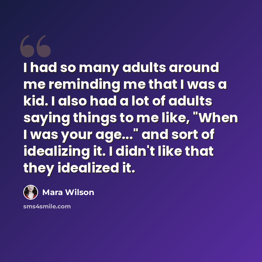 “I had so many adults around me reminding me that I was a kid. I also had a lot of adults saying things to me like, "When I was your age..." and sort of idealizing it. I didn't like that they idealized it.” quote by Mara Wilson
