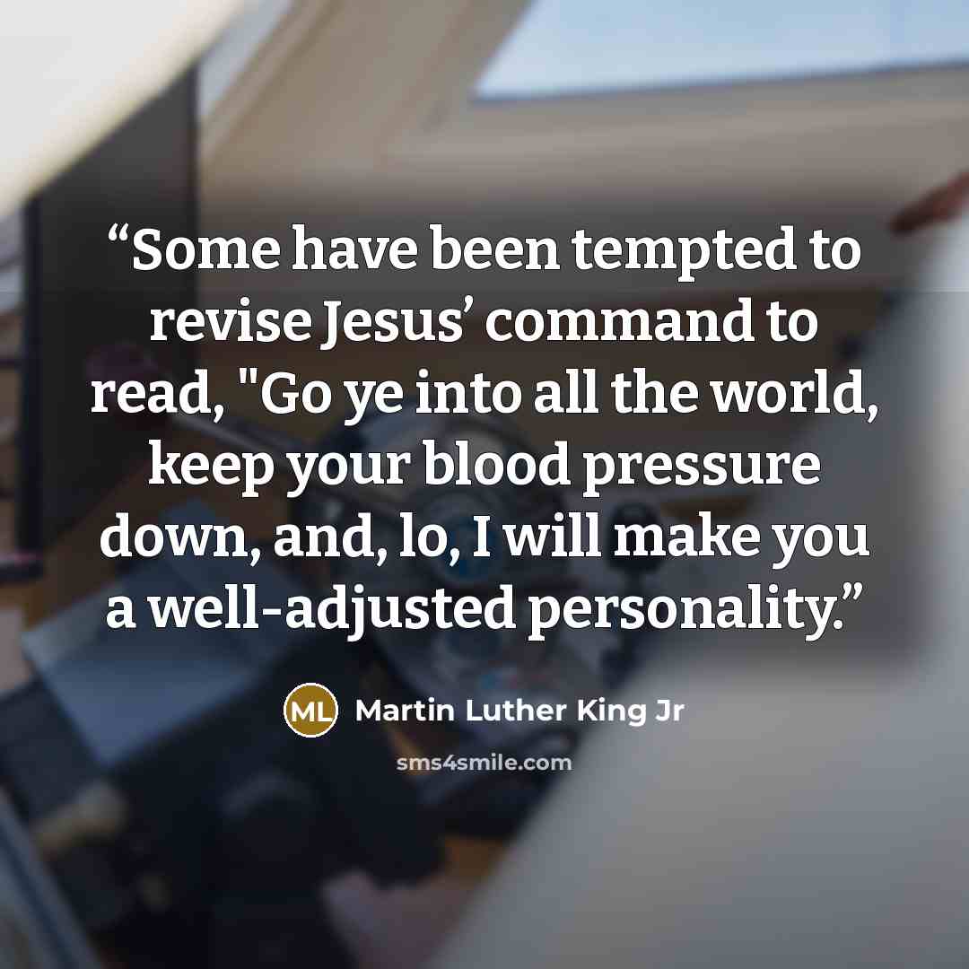“Some have been tempted to revise Jesus’ command to read, "Go ye into all the world, keep your blood pressure down, and, lo, I will make you a well-adjusted personality.” quote by Martin Luther King Jr
