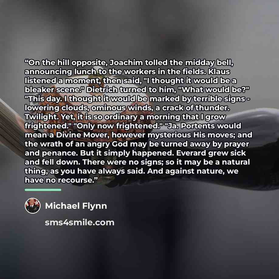 “On the hill opposite, Joachim tolled the midday bell, announcing lunch to the workers in the fields. Klaus listened a moment, then said, "I thought it would be a bleaker scene." Dietrich turned to him, "What would be?" "This day. I thought it would be marked by terrible signs - lowering clouds…” quote by Michael Flynn