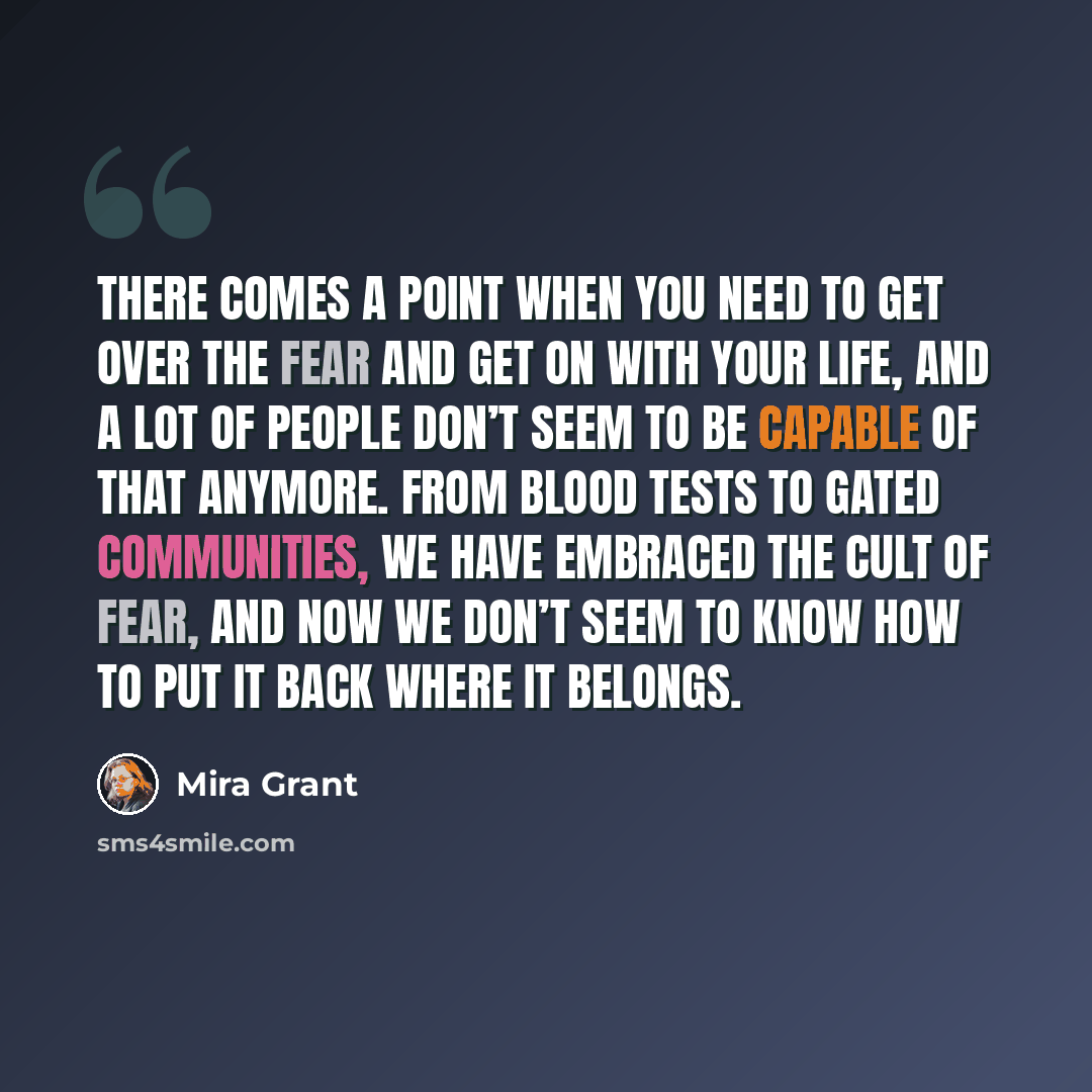 “There comes a point when you need to get over the fear and get on with your life, and a lot of people don’t seem to be capable of that anymore. From blood tests to gated communities, we have embraced the cult of fear, and now we don’t seem to know how to put it back where it belongs.” quote by Mira Grant