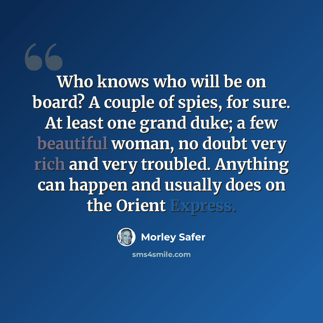 “Who knows who will be on board? A couple of spies, for sure. At least one grand duke; a few beautiful woman, no doubt very rich and very troubled. Anything can happen and usually does on the Orient Express.” quote by Morley Safer