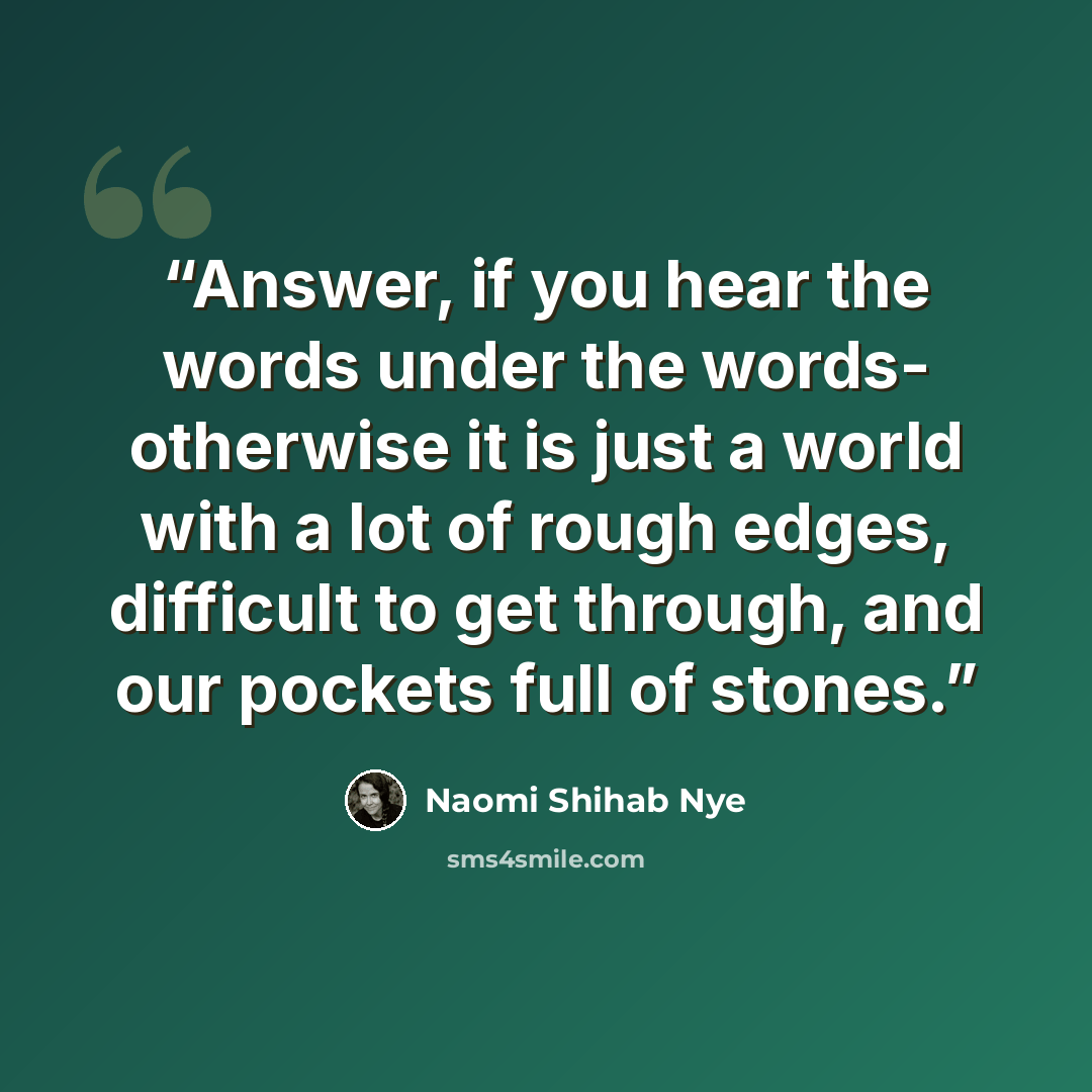 “Answer, if you hear the words under the words- otherwise it is just a world with a lot of rough edges, difficult to get through, and our pockets full of stones.” quote by Naomi Shihab Nye
