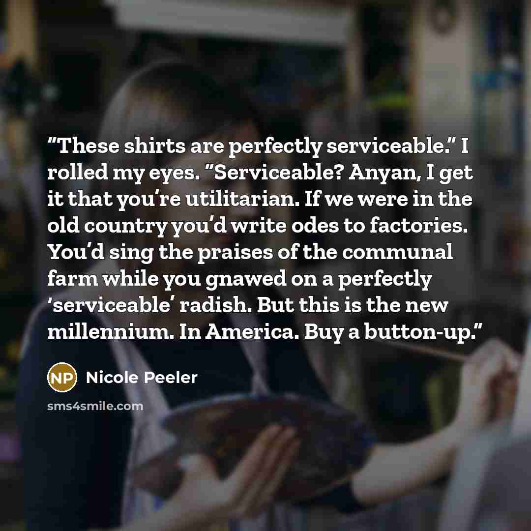 “These shirts are perfectly serviceable.” I rolled my eyes. “Serviceable? Anyan, I get it that you’re utilitarian. If we were in the old country you’d write odes to factories. You’d sing the praises of the communal farm while you gnawed on a perfectly ‘serviceable’ radish. But this is the new…” quote by Nicole Peeler